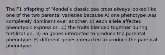 The F1 offspring of Mendelʹs classic pea cross always looked like one of the two parental varieties because A) one phenotype was completely dominant over another. B) each allele affected phenotypic expression. C) the traits blended together during fertilization. D) no genes interacted to produce the parental phenotype. E) different genes interacted to produce the parental phenotype