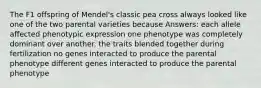 The F1 offspring of Mendel's classic pea cross always looked like one of the two parental varieties because Answers: each allele affected phenotypic expression one phenotype was completely dominant over another. the traits blended together during fertilization no genes interacted to produce the parental phenotype different genes interacted to produce the parental phenotype