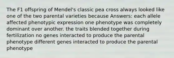 The F1 offspring of Mendel's classic pea cross always looked like one of the two parental varieties because Answers: each allele affected phenotypic expression one phenotype was completely dominant over another. the traits blended together during fertilization no genes interacted to produce the parental phenotype different genes interacted to produce the parental phenotype