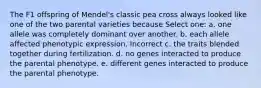 The F1 offspring of Mendel's classic pea cross always looked like one of the two parental varieties because Select one: a. one allele was completely dominant over another. b. each allele affected phenotypic expression. Incorrect c. the traits blended together during fertilization. d. no genes interacted to produce the parental phenotype. e. different genes interacted to produce the parental phenotype.