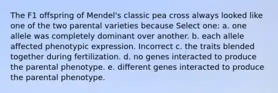 The F1 offspring of Mendel's classic pea cross always looked like one of the two parental varieties because Select one: a. one allele was completely dominant over another. b. each allele affected phenotypic expression. Incorrect c. the traits blended together during fertilization. d. no genes interacted to produce the parental phenotype. e. different genes interacted to produce the parental phenotype.