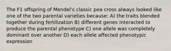 The F1 offspring of Mendel's classic pea cross always looked like one of the two parental varieties because: A) the traits blended together during fertilization B) different genes interacted to produce the parental phenotype C) one allele was completely dominant over another D) each allele affected phenotypic expression