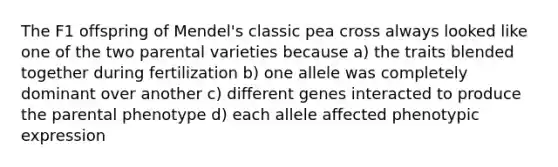 The F1 offspring of Mendel's classic pea cross always looked like one of the two parental varieties because a) the traits blended together during fertilization b) one allele was completely dominant over another c) different genes interacted to produce the parental phenotype d) each allele affected phenotypic expression