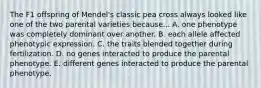 The F1 offspring of Mendel's classic pea cross always looked like one of the two parental varieties because... A. one phenotype was completely dominant over another. B. each allele affected phenotypic expression. C. the traits blended together during fertilization. D. no genes interacted to produce the parental phenotype. E. different genes interacted to produce the parental phenotype.