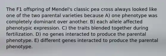 The F1 offspring of Mendel's classic pea cross always looked like one of the two parental varieties because A) one phenotype was completely dominant over another. B) each allele affected phenotypic expression. C) the traits blended together during fertilization. D) no genes interacted to produce the parental phenotype. E) different genes interacted to produce the parental phenotype.