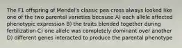 The F1 offspring of Mendel's classic pea cross always looked like one of the two parental varieties because A) each allele affected phenotypic expression B) the traits blended together during fertilization C) one allele was completely dominant over another D) different genes interacted to produce the parental phenotype