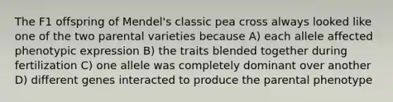 The F1 offspring of Mendel's classic pea cross always looked like one of the two parental varieties because A) each allele affected phenotypic expression B) the traits blended together during fertilization C) one allele was completely dominant over another D) different genes interacted to produce the parental phenotype