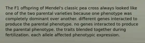 The F1 offspring of Mendel's classic pea cross always looked like one of the two parental varieties because one phenotype was completely dominant over another. different genes interacted to produce the parental phenotype. no genes interacted to produce the parental phenotype. the traits blended together during fertilization. each allele affected phenotypic expression.