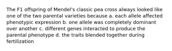 The F1 offspring of Mendel's classic pea cross always looked like one of the two parental varieties because a. each allele affected phenotypic expression b. one allele was completely dominant over another c. different genes interacted to produce the parental phenotype d. the traits blended together during fertilization