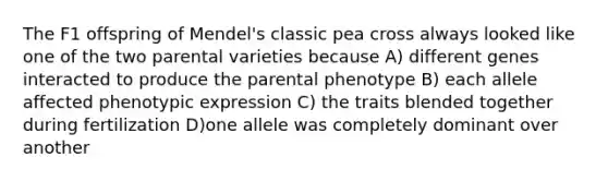 The F1 offspring of Mendel's classic pea cross always looked like one of the two parental varieties because A) different genes interacted to produce the parental phenotype B) each allele affected phenotypic expression C) the traits blended together during fertilization D)one allele was completely dominant over another