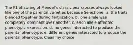 The F1 offspring of Mendel's classic pea crosses always looked like one of the parental varieties because Select one: a. the traits blended together during fertilization. b. one allele was completely dominant over another. c. each allele affected phenotypic expression. d. no genes interacted to produce the parental phenotype. e. different genes interacted to produce the parental phenotype. Clear my choice