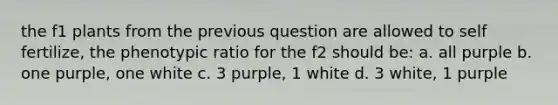 the f1 plants from the previous question are allowed to self fertilize, the phenotypic ratio for the f2 should be: a. all purple b. one purple, one white c. 3 purple, 1 white d. 3 white, 1 purple