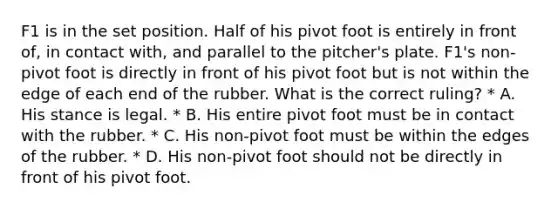 F1 is in the set position. Half of his pivot foot is entirely in front of, in contact with, and parallel to the pitcher's plate. F1's non-pivot foot is directly in front of his pivot foot but is not within the edge of each end of the rubber. What is the correct ruling? * A. His stance is legal. * B. His entire pivot foot must be in contact with the rubber. * C. His non-pivot foot must be within the edges of the rubber. * D. His non-pivot foot should not be directly in front of his pivot foot.