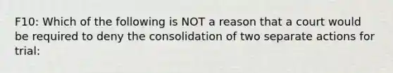 F10: Which of the following is NOT a reason that a court would be required to deny the consolidation of two separate actions for trial: