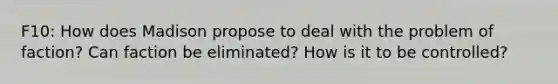 F10: How does Madison propose to deal with the problem of faction? Can faction be eliminated? How is it to be controlled?