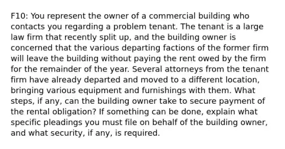 F10: You represent the owner of a commercial building who contacts you regarding a problem tenant. The tenant is a large law firm that recently split up, and the building owner is concerned that the various departing factions of the former firm will leave the building without paying the rent owed by the firm for the remainder of the year. Several attorneys from the tenant firm have already departed and moved to a different location, bringing various equipment and furnishings with them. What steps, if any, can the building owner take to secure payment of the rental obligation? If something can be done, explain what specific pleadings you must file on behalf of the building owner, and what security, if any, is required.