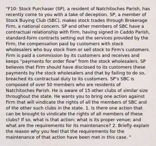 "F10: Stock Purchaser (SP), a resident of Natchitoches Parish, has recently come to you with a take of deception. SP, a member of Stock Buying Club (SBC), makes stock trades through Brokerage Firm, a national concern. SP and other members of SBC have a contractual relationship with Firm, having signed in Caddo Parish, standard-form contracts setting out the services provided by the Firm, the compensation paid by customers with stock wholesalers who buy stock from or sell stock to Firm's customers. Firm is paid a commission by its customers and receives and keeps "payments for order flow" from the stock wholesalers. SP believes that Firm should have disclosed to its customers these payments by the stock wholesalers and that by failing to do so, breached its contractual duty to its customers. SP's SBC is composed of over 50 members who are residents of Natchitoches Parish. He is aware of 15 other clubs of similar size throughout the state. He wants you to bring one action against Firm that will vindicate the rights of all the members of SBC and of the other such clubs in the state. 1. Is there one action that can be brought to vindicate the rights of all members of these clubs? If so, what is that action; what is its proper venue; and what are the requirements for its maintenance? 2. Briefly explain the reason why you feel that the requirements for the maintenance of that action have been met in this case. "