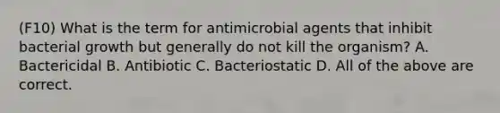 (F10) What is the term for antimicrobial agents that inhibit bacterial growth but generally do not kill the organism? A. Bactericidal B. Antibiotic C. Bacteriostatic D. All of the above are correct.