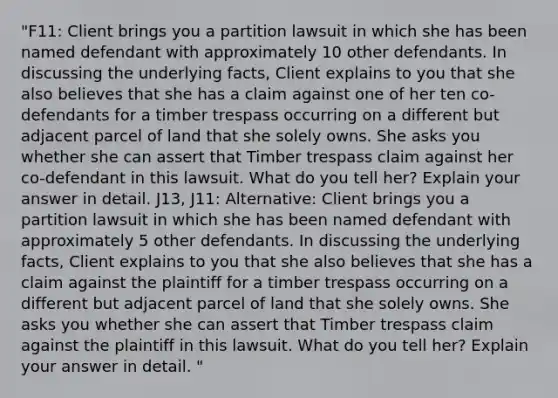 "F11: Client brings you a partition lawsuit in which she has been named defendant with approximately 10 other defendants. In discussing the underlying facts, Client explains to you that she also believes that she has a claim against one of her ten co-defendants for a timber trespass occurring on a different but adjacent parcel of land that she solely owns. She asks you whether she can assert that Timber trespass claim against her co-defendant in this lawsuit. What do you tell her? Explain your answer in detail. J13, J11: Alternative: Client brings you a partition lawsuit in which she has been named defendant with approximately 5 other defendants. In discussing the underlying facts, Client explains to you that she also believes that she has a claim against the plaintiff for a timber trespass occurring on a different but adjacent parcel of land that she solely owns. She asks you whether she can assert that Timber trespass claim against the plaintiff in this lawsuit. What do you tell her? Explain your answer in detail. "