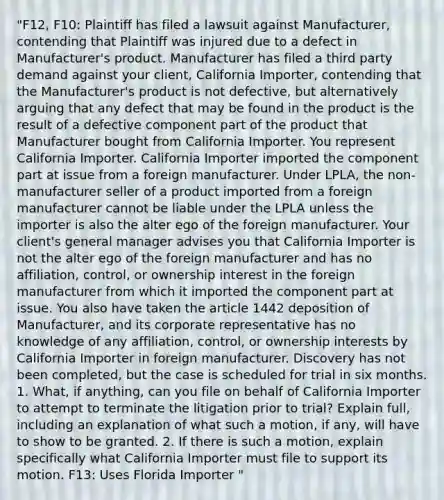 "F12, F10: Plaintiff has filed a lawsuit against Manufacturer, contending that Plaintiff was injured due to a defect in Manufacturer's product. Manufacturer has filed a third party demand against your client, California Importer, contending that the Manufacturer's product is not defective, but alternatively arguing that any defect that may be found in the product is the result of a defective component part of the product that Manufacturer bought from California Importer. You represent California Importer. California Importer imported the component part at issue from a foreign manufacturer. Under LPLA, the non-manufacturer seller of a product imported from a foreign manufacturer cannot be liable under the LPLA unless the importer is also the alter ego of the foreign manufacturer. Your client's general manager advises you that California Importer is not the alter ego of the foreign manufacturer and has no affiliation, control, or ownership interest in the foreign manufacturer from which it imported the component part at issue. You also have taken the article 1442 deposition of Manufacturer, and its corporate representative has no knowledge of any affiliation, control, or ownership interests by California Importer in foreign manufacturer. Discovery has not been completed, but the case is scheduled for trial in six months. 1. What, if anything, can you file on behalf of California Importer to attempt to terminate the litigation prior to trial? Explain full, including an explanation of what such a motion, if any, will have to show to be granted. 2. If there is such a motion, explain specifically what California Importer must file to support its motion. F13: Uses Florida Importer "