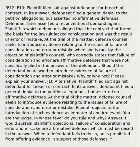 "F12, F10: Plaintiff filed suit against defendant for breach of contract. In its answer, defendant filed a general denial to the petition allegations, but asserted no affirmative defenses. Defendant later asserted a reconventional demand against Plaintiff in which defendant alleged that the contract that forms the basis for the lawsuit lacked consideration and was the result of error or mistake. At the trial of the matter, defense counsel seeks to introduce evidence relating to the issues of failure of consideration and error or mistake when she is met by the objection of plaintiff's counsel, who correctly states that failure of consideration and error are affirmative defenses that were not specifically pled in the answer of the defendant. Should the defendant be allowed to introduce evidence of failure of consideration and error or mistake? Why or why not? Please explain your answer. J10 Alternative: Plaintiff filed suit against defendant for breach of contract. In its answer, defendant filed a general denial to the petition allegations, but asserted no affirmative defenses. At the trial of the matter, defense counsel seeks to introduce evidence relating to the issues of failure of consideration and error or mistake. Plaintiff objects to the introduction of such evidence as immaterial and irrelevant. You are the Judge. In whose favor do you rule and why? Answer: I would sustain plaintiff's objections. Failure of consideration and error and mistake are affirmative defenses which must be raised in the answer. When a defendant fails to do so, he is prohibited from offering evidence in support of those defenses. "