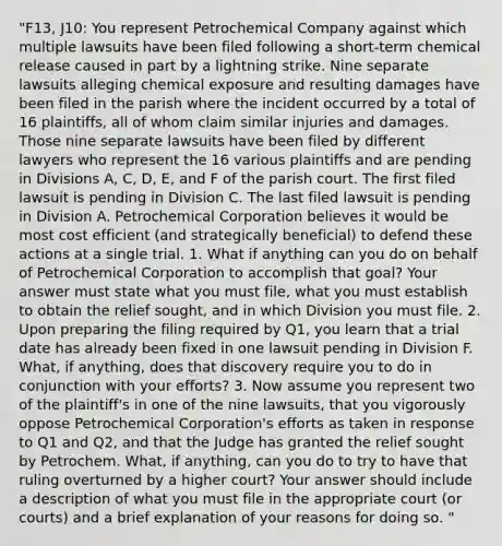 "F13, J10: You represent Petrochemical Company against which multiple lawsuits have been filed following a short-term chemical release caused in part by a lightning strike. Nine separate lawsuits alleging chemical exposure and resulting damages have been filed in the parish where the incident occurred by a total of 16 plaintiffs, all of whom claim similar injuries and damages. Those nine separate lawsuits have been filed by different lawyers who represent the 16 various plaintiffs and are pending in Divisions A, C, D, E, and F of the parish court. The first filed lawsuit is pending in Division C. The last filed lawsuit is pending in Division A. Petrochemical Corporation believes it would be most cost efficient (and strategically beneficial) to defend these actions at a single trial. 1. What if anything can you do on behalf of Petrochemical Corporation to accomplish that goal? Your answer must state what you must file, what you must establish to obtain the relief sought, and in which Division you must file. 2. Upon preparing the filing required by Q1, you learn that a trial date has already been fixed in one lawsuit pending in Division F. What, if anything, does that discovery require you to do in conjunction with your efforts? 3. Now assume you represent two of the plaintiff's in one of the nine lawsuits, that you vigorously oppose Petrochemical Corporation's efforts as taken in response to Q1 and Q2, and that the Judge has granted the relief sought by Petrochem. What, if anything, can you do to try to have that ruling overturned by a higher court? Your answer should include a description of what you must file in the appropriate court (or courts) and a brief explanation of your reasons for doing so. "