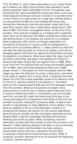 "F13: On March 5, 2012, Adam drove Bob to a St. Landry Parish bar in Adam's car. After several drinks, they decided to leave. Feeling impaired, Adam asked Bob to drive. Immediately upon leaving the bar, Bob proceeded the wrong way down a one-way street adjacent to the bar and was involved in an accident when a driver (Chris) on a side street ran a stop sign, striking Adam's car being driven by Bob as it was heading the wrong way through the intersection with the side street. Adam and Chris were both injured. Adam lives in West Baton Rouge Parish. Bob lives in EBR. Chris lives in Evangeline Parish. At the time of the accident, Chris had just wrapped up a meeting with a potential sales client at the same bar that Adam and Bob had visited and was driving home in his company car owned by his employer, Delta Corporation (DC), which is a foreign corporation not licensed to do business in Louisiana with its headquarters in Houston (and no Louisiana offices). 1. Adam comes to a law firm and asks the attorney what he must to do initiate a civil suit for damages against Chris (but not against his friend Bob) and what his deadline is for doing so. What must Adam file, what must be set forth in that filing, and what is the deadline for filing it? 2. Assume that Adam timely files suit against Chris in WBR. What must Chris file if he believes that suit cannot be brought against him in WBR, when must that pleading be filed, and is WBR proper venue? 3. The lawyer for Chris anticipates that the WBR judge may deny his objection to venue in that parish, and wants to be ready to appeal such a ruling. What, if anything, must the lawyer for Chris file to seek appellate review of an adverse ruling on venue? 4. Assume instead of sub-question 2, that Adam wants to file a lawsuit against Bob and Chris for damages arising from the accident. What are the parishes of proper venue authorized by LA CCP for such a lawsuit against Bob and Chris? 5. Assume instead that Adam is counseled to sue not only Bob and Chris, but also DC under the theory that Chris was in the course and scope of his employment with Delta at the time the accident occurred, making DC vicariously liable. In light of your answer to sub-question 4, what additional venue options, if any, does the addition of DC as a third defendant create? 6. In answering the lawsuit, the lawyers for the various defendants want the jury to consider the fact that Adam asked Bob to drive despite Adam's specific knowledge that Bob had also been drinking prior to the accident. What, if anything, must the defendants include with their answer to place this at issue in the lawsuit? 7. Bob's attorney believes that Adam is not as seriously injured as he claims, and that Adam has been seeing a questionable doctor who has a reputation for providing unnecessary treatment for personal injury victims. What, if anything, can Bob's attorney do to try to evaluate the legitimacy of Adam's claimed injuries? "