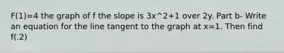 F(1)=4 the graph of f the slope is 3x^2+1 over 2y. Part b- Write an equation for the line tangent to the graph at x=1. Then find f(.2)