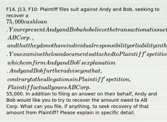 F14, J13, F10: Plaintiff files suit against Andy and Bob, seeking to recover a 75,000 cash loan. You represent Andy and Bob who believe the transaction at issue is between Plaintiff and their wholly owned company, AB Corp., and that they do not have individual responsibility or liability in the matter. You examine the loan documents attached to Plaintiff's petition, which confirm Andy and Bob's explanation. Andy and Bob further advise you that, contrary to the allegations in Plaintiff's petition, Plaintiff actually owes AB Corp.55,000. In addition to filing an answer on their behalf, Andy and Bob would like you to try to recover the amount owed to AB Corp. What can you file, if anything, to seek recovery of that amount from Plaintiff? Please explain in specific detail.