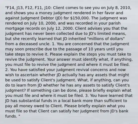 "F14, J13, F12, F11, J10: Client comes to see you on July 8, 2010, and shows you a money judgment rendered in her favor and against Judgment Debtor (JD) for 150,000. The judgment was rendered on July 10, 2000, and was recorded in your parish mortgage records on July 12, 2000. Client advises you that the judgment has never been collected due to JD's limited means, but she recently learned that JD inherited "millions of dollars" from a deceased uncle. 1. You are concerned that the judgment may soon prescribe due to the passage of 10 years until you take steps to revive it. Please explain the steps you must take to revive the judgment. Your answer must identify what, if anything, you must file to revive the judgment and where it must be filed. 2. You have satisfied your judgment revival concerns and now wish to ascertain whether JD actually has any assets that might be used to satisfy Client's judgment. What, if anything, can you do to learn from JD whether he has any assets to satisfy Client's judgment? If something can be done, please briefly explain what you must file and where it must be filed. 3. You have learned that JD has substantial funds in a local bank more than sufficient to pay all money owed to Client. Please briefly explain what you must file so that Client can satisfy her judgment from JD's bank funds. "