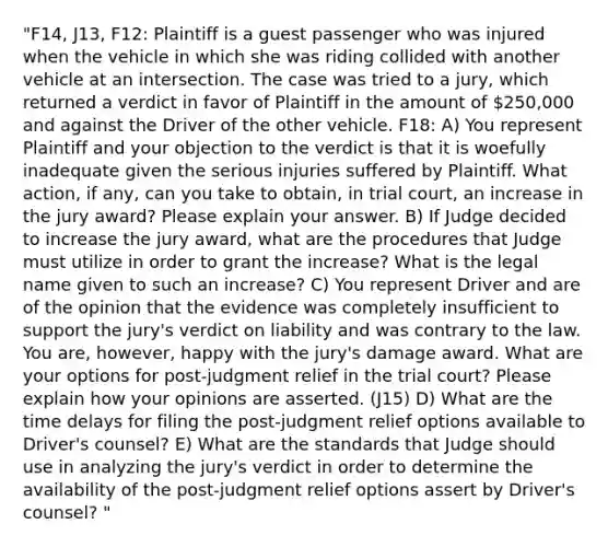 "F14, J13, F12: Plaintiff is a guest passenger who was injured when the vehicle in which she was riding collided with another vehicle at an intersection. The case was tried to a jury, which returned a verdict in favor of Plaintiff in the amount of 250,000 and against the Driver of the other vehicle. F18: A) You represent Plaintiff and your objection to the verdict is that it is woefully inadequate given the serious injuries suffered by Plaintiff. What action, if any, can you take to obtain, in trial court, an increase in the jury award? Please explain your answer. B) If Judge decided to increase the jury award, what are the procedures that Judge must utilize in order to grant the increase? What is the legal name given to such an increase? C) You represent Driver and are of the opinion that the evidence was completely insufficient to support the jury's verdict on liability and was contrary to the law. You are, however, happy with the jury's damage award. What are your options for post-judgment relief in the trial court? Please explain how your opinions are asserted. (J15) D) What are the time delays for filing the post-judgment relief options available to Driver's counsel? E) What are the standards that Judge should use in analyzing the jury's verdict in order to determine the availability of the post-judgment relief options assert by Driver's counsel? "