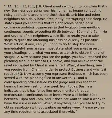 "F14, J13, F13, F11, J10: Client meets with you to complain that a new Business operating near his home has begun conducting noisy operations around the clock that disturb him and other neighbors on a daily basis, frequently interrupting their sleep. He states (and you confirm) that the applicable parish noise ordinance prohibits businesses in that location from emitting continuous sounds exceeding 60 db between 10pm and 7am. He and several of his neighbors would like to retain you to take steps to quiet the offending business as quickly as possible. 1. What action, if any, can you bring to try to stop the noise immediately? Your answer must state what you must assert in your pleadings and what you must establish to obtain the relief sought. 2. Now assume you are the Judge, you have received the pleading filed in answer to Q1 above, and you believe that the relief requested by Client is warranted. What, if anything, must you require from Client in order to protect Business and why is it required? 3. Now assume you represent Business which has been served with the pleading filed in answer to Q1 and a corresponding order issued by the Judge and you see that hearing has been set for one week from today. Business indicates that it has fence line noise monitors that can demonstrate continuous noise levels were well below 60db between 10pm and 7am, and it does not want to wait a week to have the issue resolved. What, if anything, can you file to try to obtain resolution without waiting an entire week. Please explain any time requirements associated therewith. "