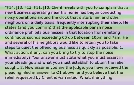 "F14, J13, F13, F11, J10: Client meets with you to complain that a new Business operating near his home has begun conducting noisy operations around the clock that disturb him and other neighbors on a daily basis, frequently interrupting their sleep. He states (and you confirm) that the applicable parish noise ordinance prohibits businesses in that location from emitting continuous sounds exceeding 60 db between 10pm and 7am. He and several of his neighbors would like to retain you to take steps to quiet the offending business as quickly as possible. 1. What action, if any, can you bring to try to stop the noise immediately? Your answer must state what you must assert in your pleadings and what you must establish to obtain the relief sought. 2. Now assume you are the Judge, you have received the pleading filed in answer to Q1 above, and you believe that the relief requested by Client is warranted. What, if anything,