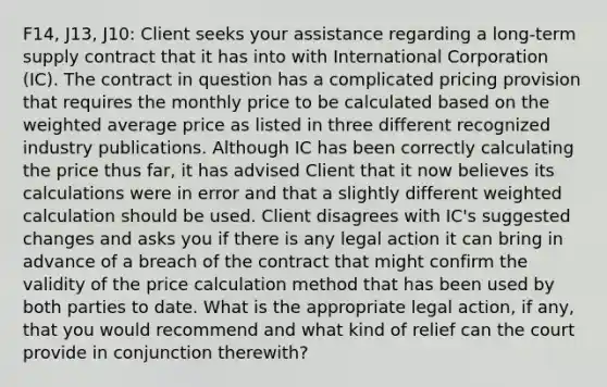 F14, J13, J10: Client seeks your assistance regarding a long-term supply contract that it has into with International Corporation (IC). The contract in question has a complicated pricing provision that requires the monthly price to be calculated based on the weighted average price as listed in three different recognized industry publications. Although IC has been correctly calculating the price thus far, it has advised Client that it now believes its calculations were in error and that a slightly different weighted calculation should be used. Client disagrees with IC's suggested changes and asks you if there is any legal action it can bring in advance of a breach of the contract that might confirm the validity of the price calculation method that has been used by both parties to date. What is the appropriate legal action, if any, that you would recommend and what kind of relief can the court provide in conjunction therewith?