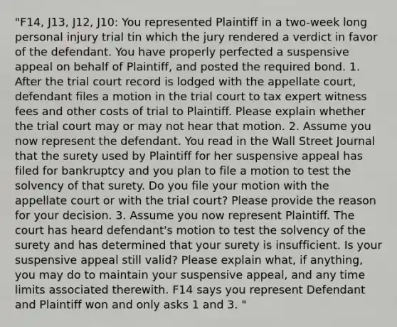 "F14, J13, J12, J10: You represented Plaintiff in a two-week long personal injury trial tin which the jury rendered a verdict in favor of the defendant. You have properly perfected a suspensive appeal on behalf of Plaintiff, and posted the required bond. 1. After the trial court record is lodged with the appellate court, defendant files a motion in the trial court to tax expert witness fees and other costs of trial to Plaintiff. Please explain whether the trial court may or may not hear that motion. 2. Assume you now represent the defendant. You read in the Wall Street Journal that the surety used by Plaintiff for her suspensive appeal has filed for bankruptcy and you plan to file a motion to test the solvency of that surety. Do you file your motion with the appellate court or with the trial court? Please provide the reason for your decision. 3. Assume you now represent Plaintiff. The court has heard defendant's motion to test the solvency of the surety and has determined that your surety is insufficient. Is your suspensive appeal still valid? Please explain what, if anything, you may do to maintain your suspensive appeal, and any time limits associated therewith. F14 says you represent Defendant and Plaintiff won and only asks 1 and 3. "