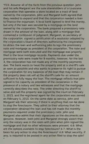 "F15: Assume all of the facts from the previous question. John and his wife Margaret are the sole shareholders of a Louisiana corporation that operates a store located on a tract of land owned by the corporation. John and Margaret both agreed that they needed to expand and that the corporation needed a loan to finance the expansion. A local bank agreed to lend the money, but only if the loan was secured by a mortgage on the land owned by the corporation. The bank prepared a promissory note drawn in the amount of the loan, along with a mortgage that contained a confession of judgment. Margaret, as secretary of the corporation, signed a certification of a resolution adopted by the corporation's board of directors authorizing the corporation to obtain the loan and authorizing John to sign the promissory note and mortgage as president of the corporation. The note and mortgage were both executed and the mortgage was properly filed in the local mortgage records. Payments due under the promissory note were made for 9 months, however, for the last 3, the corporation has not made any of the monthly payments due. The bank wants to have the property sold at a sheriff's sale as soon as possible and also wants to preserve its right to pursue the corporation for any balances of the loan that may remain if the property does not sell at the sheriff's sale for an amount sufficient to fully repay the loan. The mortgage reflects that John signed in his capacity as president of the corporation in the presence of a notary and two witnesses and that the mortgage correctly describes the note. The order directing the sheriff to seize and sell the property was signed by the court on February 1, 2015, and the registered agent for the corporation was served on February 5, 2015. On the same date as service, John and Margaret ask their attorney if there is anything that can be done to stop the foreclosure. They admit to their attorney that the corporation obtained the loan and has not made the monthly payments required under the promissory note. John and Margaret also admit that their signatures on the documents are genuine. However, both John and Margaret strongly assert that only the notary was in the room with John when John signed the mortgage and that no other witnesses were present. 4.6: What are the options available to stop foreclosure? 4.7: What is the basis for any action to stop the foreclosure? 4.8: What security, if any, is required to be posted in any action filed to stop the sale? "