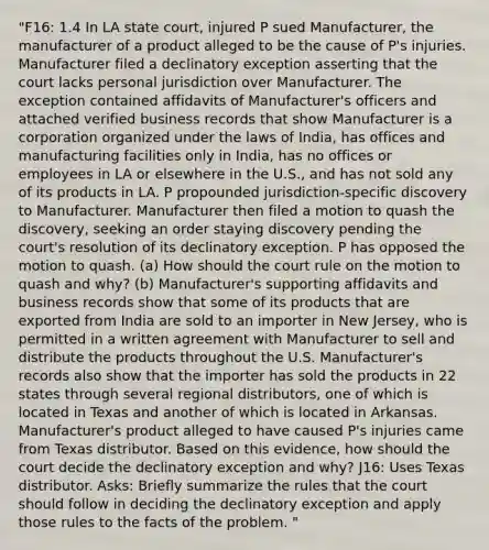 "F16: 1.4 In LA state court, injured P sued Manufacturer, the manufacturer of a product alleged to be the cause of P's injuries. Manufacturer filed a declinatory exception asserting that the court lacks personal jurisdiction over Manufacturer. The exception contained affidavits of Manufacturer's officers and attached verified business records that show Manufacturer is a corporation organized under the laws of India, has offices and manufacturing facilities only in India, has no offices or employees in LA or elsewhere in the U.S., and has not sold any of its products in LA. P propounded jurisdiction-specific discovery to Manufacturer. Manufacturer then filed a motion to quash the discovery, seeking an order staying discovery pending the court's resolution of its declinatory exception. P has opposed the motion to quash. (a) How should the court rule on the motion to quash and why? (b) Manufacturer's supporting affidavits and business records show that some of its products that are exported from India are sold to an importer in New Jersey, who is permitted in a written agreement with Manufacturer to sell and distribute the products throughout the U.S. Manufacturer's records also show that the importer has sold the products in 22 states through several regional distributors, one of which is located in Texas and another of which is located in Arkansas. Manufacturer's product alleged to have caused P's injuries came from Texas distributor. Based on this evidence, how should the court decide the declinatory exception and why? J16: Uses Texas distributor. Asks: Briefly summarize the rules that the court should follow in deciding the declinatory exception and apply those rules to the facts of the problem. "