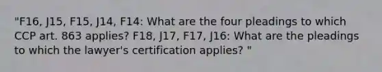 "F16, J15, F15, J14, F14: What are the four pleadings to which CCP art. 863 applies? F18, J17, F17, J16: What are the pleadings to which the lawyer's certification applies? "