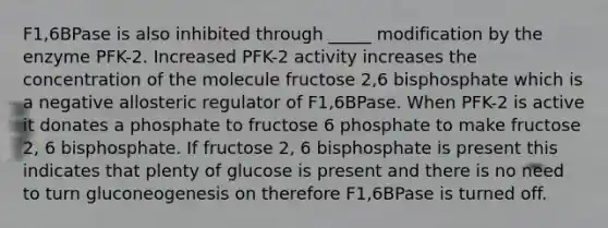 F1,6BPase is also inhibited through _____ modification by the enzyme PFK-2. Increased PFK-2 activity increases the concentration of the molecule fructose 2,6 bisphosphate which is a negative allosteric regulator of F1,6BPase. When PFK-2 is active it donates a phosphate to fructose 6 phosphate to make fructose 2, 6 bisphosphate. If fructose 2, 6 bisphosphate is present this indicates that plenty of glucose is present and there is no need to turn gluconeogenesis on therefore F1,6BPase is turned off.