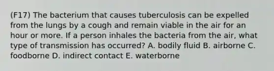 (F17) The bacterium that causes tuberculosis can be expelled from the lungs by a cough and remain viable in the air for an hour or more. If a person inhales the bacteria from the air, what type of transmission has occurred? A. bodily fluid B. airborne C. foodborne D. indirect contact E. waterborne