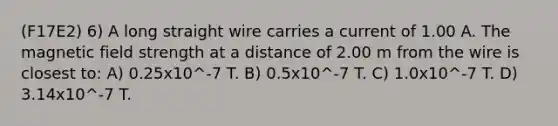 (F17E2) 6) A long straight wire carries a current of 1.00 A. The magnetic field strength at a distance of 2.00 m from the wire is closest to: A) 0.25x10^-7 T. B) 0.5x10^-7 T. C) 1.0x10^-7 T. D) 3.14x10^-7 T.