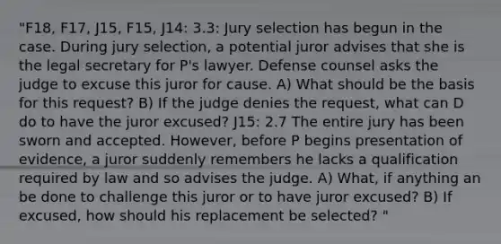 "F18, F17, J15, F15, J14: 3.3: Jury selection has begun in the case. During jury selection, a potential juror advises that she is the legal secretary for P's lawyer. Defense counsel asks the judge to excuse this juror for cause. A) What should be the basis for this request? B) If the judge denies the request, what can D do to have the juror excused? J15: 2.7 The entire jury has been sworn and accepted. However, before P begins presentation of evidence, a juror suddenly remembers he lacks a qualification required by law and so advises the judge. A) What, if anything an be done to challenge this juror or to have juror excused? B) If excused, how should his replacement be selected? "