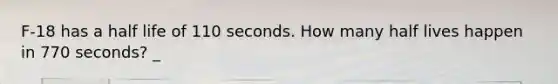 F-18 has a half life of 110 seconds. How many half lives happen in 770 seconds? _