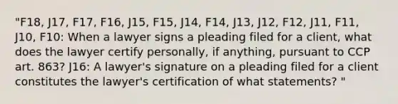 "F18, J17, F17, F16, J15, F15, J14, F14, J13, J12, F12, J11, F11, J10, F10: When a lawyer signs a pleading filed for a client, what does the lawyer certify personally, if anything, pursuant to CCP art. 863? J16: A lawyer's signature on a pleading filed for a client constitutes the lawyer's certification of what statements? "