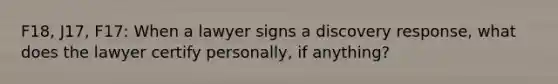 F18, J17, F17: When a lawyer signs a discovery response, what does the lawyer certify personally, if anything?