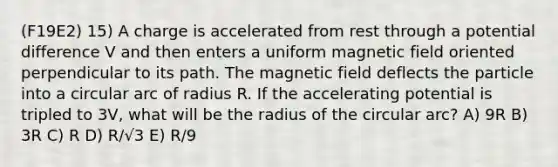 (F19E2) 15) A charge is accelerated from rest through a potential difference V and then enters a uniform magnetic field oriented perpendicular to its path. The magnetic field deflects the particle into a circular arc of radius R. If the accelerating potential is tripled to 3V, what will be the radius of the circular arc? A) 9R B) 3R C) R D) R/√3 E) R/9