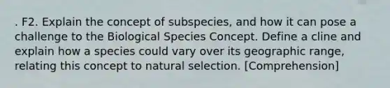 . F2. Explain the concept of subspecies, and how it can pose a challenge to the Biological Species Concept. Define a cline and explain how a species could vary over its geographic range, relating this concept to natural selection. [Comprehension]