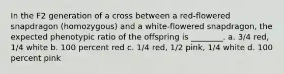 In the F2 generation of a cross between a red-flowered snapdragon (homozygous) and a white-flowered snapdragon, the expected phenotypic ratio of the offspring is ________. a. 3/4 red, 1/4 white b. 100 percent red c. 1/4 red, 1/2 pink, 1/4 white d. 100 percent pink