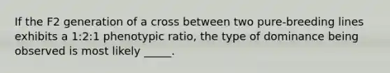 If the F2 generation of a cross between two pure-breeding lines exhibits a 1:2:1 phenotypic ratio, the type of dominance being observed is most likely _____.