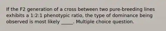 If the F2 generation of a cross between two pure-breeding lines exhibits a 1:2:1 phenotypic ratio, the type of dominance being observed is most likely _____. Multiple choice question.